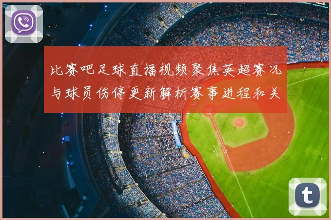 比赛吧足球直播视频聚焦英超赛况与球员伤停更新解析赛事进程和关键对位看点