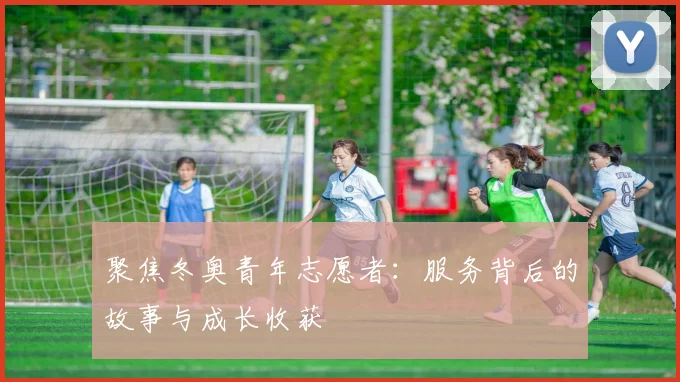 聚焦冬奥青年志愿者：服务背后的故事与成长收获